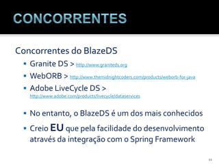 ConcorrentesConcorrentes do BlazeDSGranite DS > http://www.graniteds.orgWebORB > http://www.themidnightcoders.com/products/weborb-for-javaAdobe LiveCycle DS > http://www.adobe.com/products/livecycle/dataservicesNo entanto, o BlazeDS é um dos mais conhecidosCreio EU que pela facilidade do desenvolvimento através da integração com o Spring Framework11
