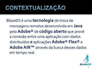 ContextualizaçãoBlazeDS é umatecnologiade troca de mensagensremotasdesenvolvidaemJavapelaAdobe® de códigoabertoqueprovê a conexão entre umaaplicação com dados distribuídoseaplicaçõesAdobe® Flex® e Adobe AIR™ através da buscadesses dados em tempo real.6