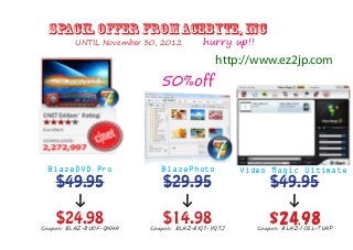spacil offer from Acebyte, Inc
         UNTIL November 30, 2012        hurry up!!
                                            http://www.ez2jp.com
                            50%off




 BlazeDVD Pro               BlazePhoto            Video Magic Ultimate
    $49.95                  $29.95                      $49.95
      ↓                       ↓                           ↓
    $24.98
Coupon: BLAZ-8U0F-QNHA
                            $14.98
                         Coupon: BLAZ-BIQ7-YQTJ
                                                        $24.98
                                                     Coupon: BLAZ-1OSL-TVAP
 
