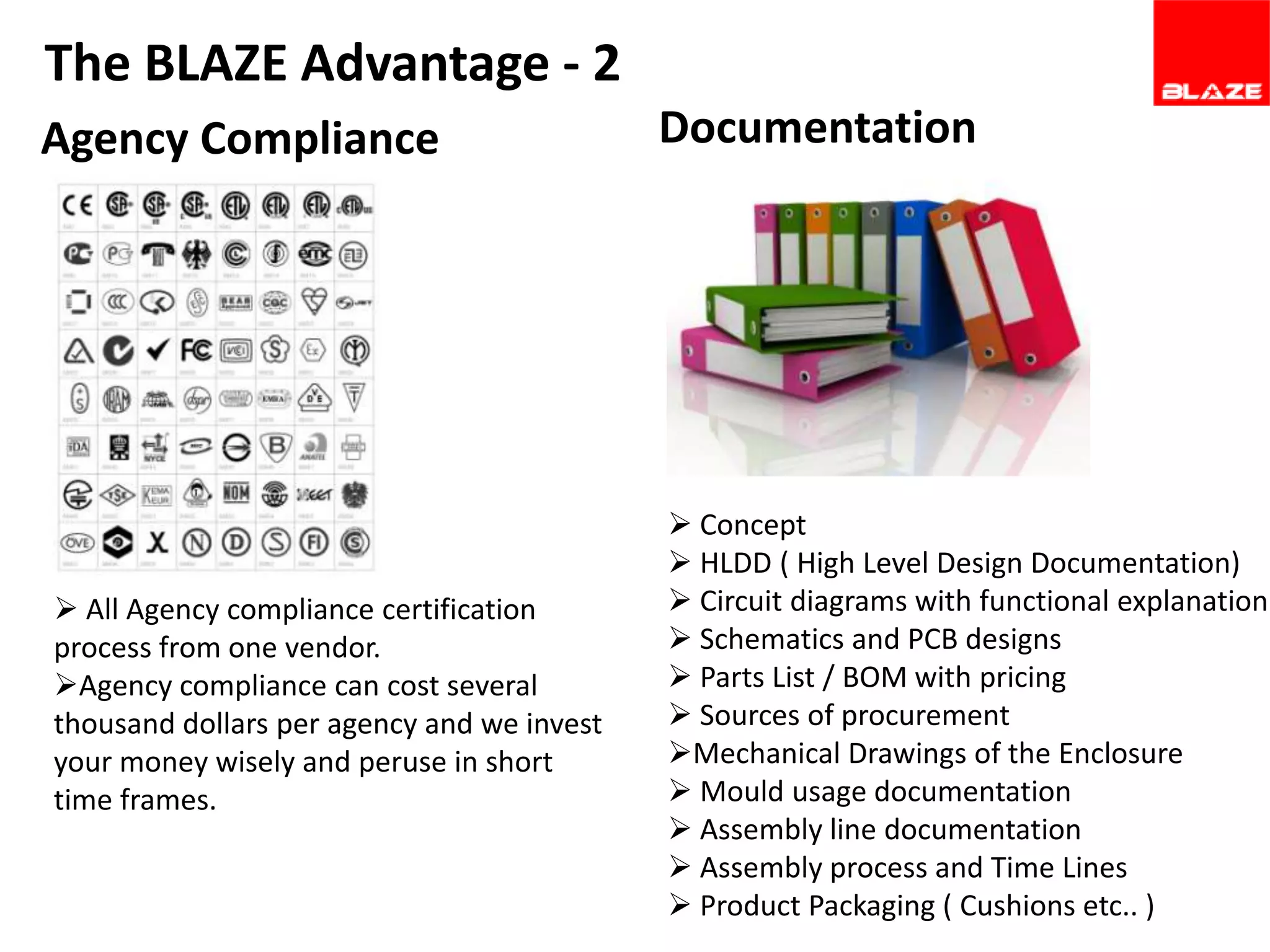 The BLAZE Advantage - 2
Agency Compliance

 All Agency compliance certification
process from one vendor.
Agency compliance can cost several
thousand dollars per agency and we invest
your money wisely and peruse in short
time frames.

Documentation

 Concept
 HLDD ( High Level Design Documentation)
 Circuit diagrams with functional explanation
 Schematics and PCB designs
 Parts List / BOM with pricing
 Sources of procurement
Mechanical Drawings of the Enclosure
 Mould usage documentation
 Assembly line documentation
 Assembly process and Time Lines
 Product Packaging ( Cushions etc.. )

 