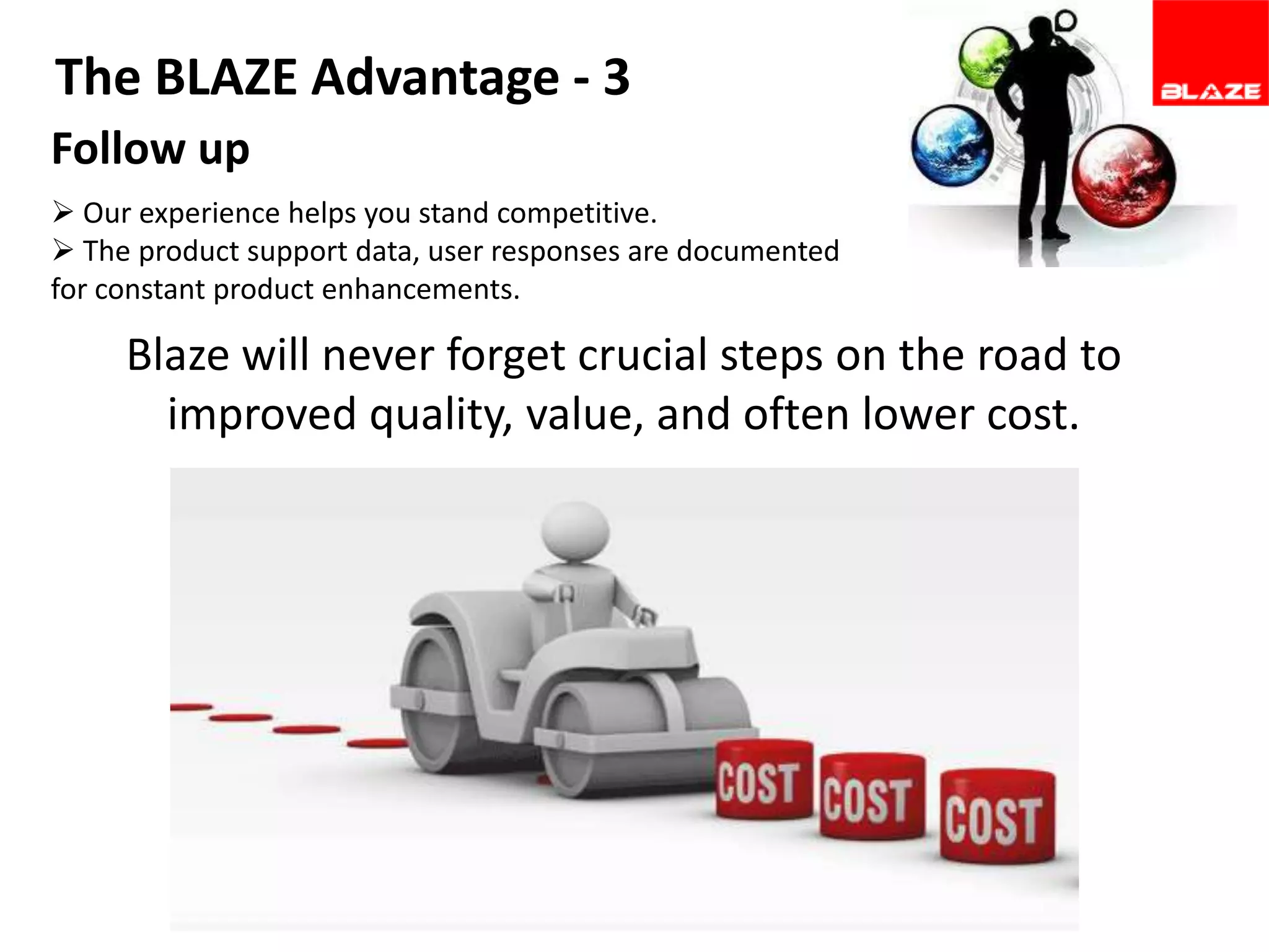 The BLAZE Advantage - 3
Follow up
 Our experience helps you stand competitive.
 The product support data, user responses are documented
for constant product enhancements.

Blaze will never forget crucial steps on the road to
improved quality, value, and often lower cost.

 