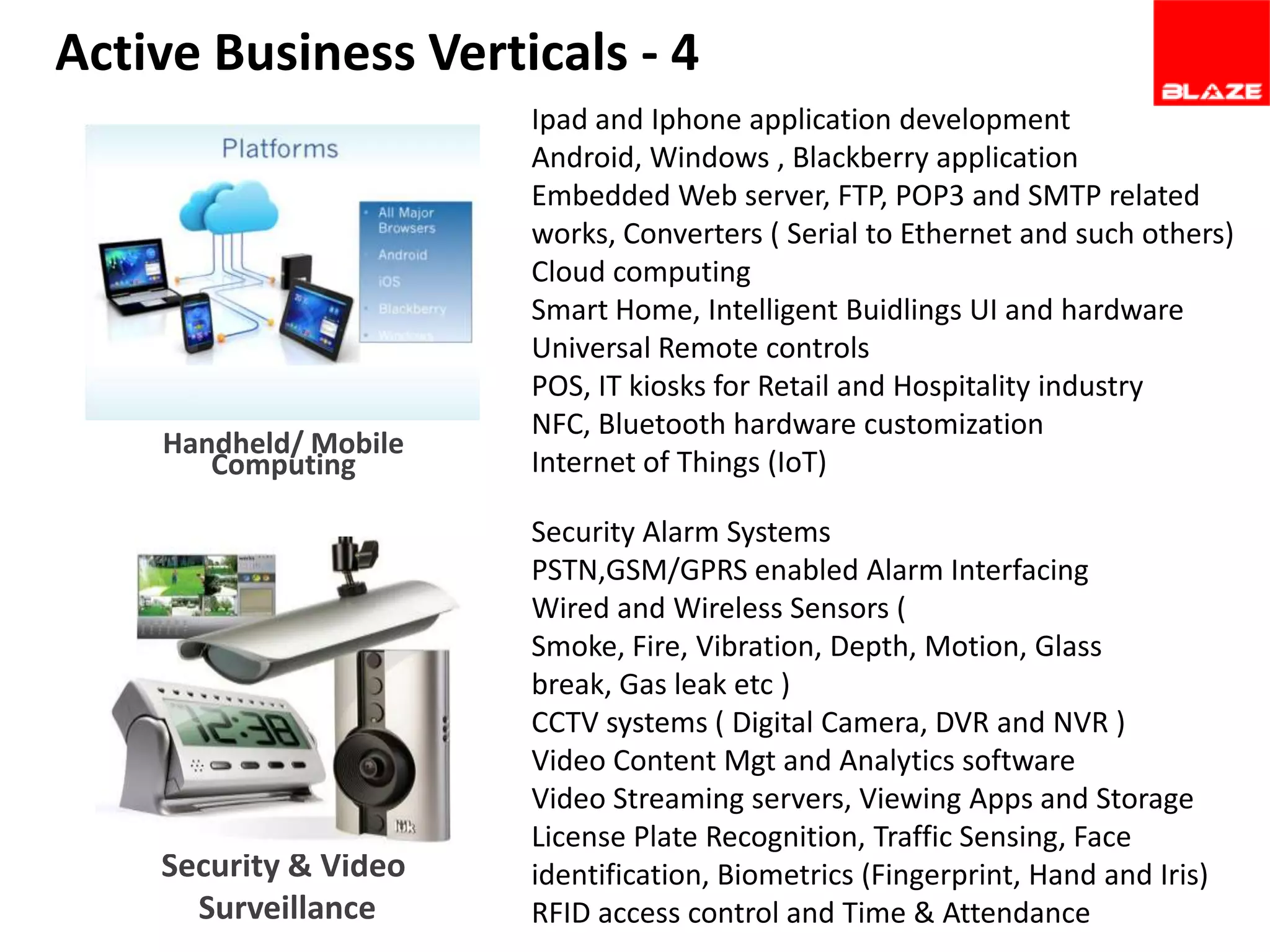 Active Business Verticals - 4

Handheld/ Mobile
Computing

Ipad and Iphone application development
Android, Windows , Blackberry application
Embedded Web server, FTP, POP3 and SMTP related
works, Converters ( Serial to Ethernet and such others)
Cloud computing
Smart Home, Intelligent Buidlings UI and hardware
Universal Remote controls
POS, IT kiosks for Retail and Hospitality industry
NFC, Bluetooth hardware customization
Internet of Things (IoT)

Security & Video
Surveillance

Security Alarm Systems
PSTN,GSM/GPRS enabled Alarm Interfacing
Wired and Wireless Sensors (
Smoke, Fire, Vibration, Depth, Motion, Glass
break, Gas leak etc )
CCTV systems ( Digital Camera, DVR and NVR )
Video Content Mgt and Analytics software
Video Streaming servers, Viewing Apps and Storage
License Plate Recognition, Traffic Sensing, Face
identification, Biometrics (Fingerprint, Hand and Iris)
RFID access control and Time & Attendance

 