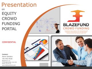 Presentation
on
EQUITY
CROWD
FUNDING
PORTAL
Contact:
Aaron Sanders
781-953-9530
BlazeFund, Inc.
75 Arlington Street, Suite 500
Boston, MA 02116
aaron@blazefund.com
CONFIDENTIAL
Connecting crowd investors with entrepreneurs and
institutions simultaneously via a two-step patent-
pending process that reduces investor risk
 