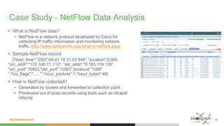 http://blazegraph.com/
Case Study - NetFlow Data Analysis
•  What is NetFlow data?
•  NetFlow is a network protocol developed by Cisco for
collecting IP traffic information and monitoring network
traffic. http://www.solarwinds.com/what-is-netflow.aspx
•  Sample NetFlow record
{"start_time":"2007-08-01 14:31:02.946”,”duration":0.000,
“src_addr":"122.166.71.110", “dst_addr":"9.155.118.136",
"src_port":10822,"dst_port":13567,"protocol":"UDP
“,"tcp_flags":"......","input_packets":1,"input_bytes":46}
•  How is NetFlow collected?
•  Generated by routers and forwarded to collection point
•  Processed out of pcap records using tools such as nfcapd/
nfdump
22
 