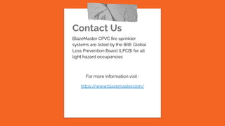 Contact Us
BlazeMaster CPVC ﬁre sprinkler
systems are listed by the BRE Global
Loss Prevention Board (LPCB) for all
light hazard occupancies
For more information visit :
https:/
/www.blazemaster.com/
 