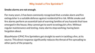 Why Install a Fire Sprinkler?
Smoke alarms are not enough.
For many years, it has been commonly recognised that a smoke alarm and ﬁre
extinguisher is a suitable defence against residential ﬁre risk. While smoke and
ﬁre alarms perform an essential task of warning families of any hazards that have
emerged in the house, they cannot get to work to extinguish a ﬁre. Without
regular maintenance and testing, many alarms stop working, having been
forgotten about.
BlazeMaster CPVC Fire Sprinklers get straight to work in tackling a ﬁre, at its
source. This direct response signiﬁcantly reduces the threat of ﬁre spreading to
other parts of the property.
 