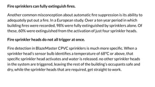 Fire sprinklers can fully extinguish ﬁres.
Another common misconception about automatic ﬁre suppression is its ability to
adequately put out a ﬁre. In a European study. Over a ten year period in which
building ﬁres were recorded, 98% were fully extinguished by sprinklers alone. Of
these, 60% were extinguished from the activation of just four sprinkler heads.
Fire sprinkler heads do not all trigger at once.
Fire detection in BlazeMaster CPVC sprinklers is much more speciﬁc. When a
sprinkler head’s sensor bulb identiﬁes a temperature of 68°C or above, that
speciﬁc sprinkler head activates and water is released. no other sprinkler heads
in the system are triggered, leaving the rest of the building’s occupants safe and
dry, while the sprinkler heads that are required, get straight to work.
 