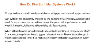 How Do Fire Sprinkler Systems Work?
Fire sprinklers are traditionally available as wet pipe systems or dry pipe systems.
Wet systems are constantly charged by the building’s water supply, waiting to be
used. Dry systems are attached to a pump; the pump will supply water as and
when it is needed, following a short delay of a few seconds.
When a BlazeMaster sprinkler head’s sensor bulb identiﬁes a temperature of 68°
C or above, the sprinkler head triggers release of water. The constant charge of
water cuts response time; it’s a fast action system that gets to work when every
second counts
 