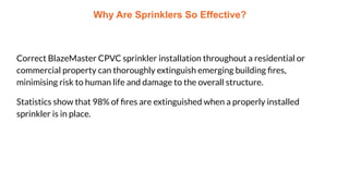 Why Are Sprinklers So Effective?
Correct BlazeMaster CPVC sprinkler installation throughout a residential or
commercial property can thoroughly extinguish emerging building ﬁres,
minimising risk to human life and damage to the overall structure.
Statistics show that 98% of ﬁres are extinguished when a properly installed
sprinkler is in place.
 