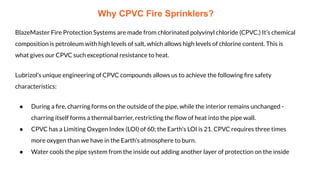 Why CPVC Fire Sprinklers?
BlazeMaster Fire Protection Systems are made from chlorinated polyvinyl chloride (CPVC.) It’s chemical
composition is petroleum with high levels of salt, which allows high levels of chlorine content. This is
what gives our CPVC such exceptional resistance to heat.
Lubrizol’s unique engineering of CPVC compounds allows us to achieve the following ﬁre safety
characteristics:
● During a ﬁre, charring forms on the outside of the pipe, while the interior remains unchanged -
charring itself forms a thermal barrier, restricting the ﬂow of heat into the pipe wall.
● CPVC has a Limiting Oxygen Index (LOI) of 60; the Earth’s LOI is 21. CPVC requires three times
more oxygen than we have in the Earth’s atmosphere to burn.
● Water cools the pipe system from the inside out adding another layer of protection on the inside
 