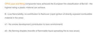CPVC pipe and fitting compounds have achieved the European fire classification of Bs1d0 - the
highest rating a plastic material can achieve.
B - Low flammability, no contribution to flashover (rapid ignition of directly exposed combustible
material in the area)
s1 - No smoke development (contribution to toxic environment)
d0 - No flaming droplets (transfer of flammable liquid spreading fire to new areas)
 