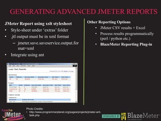 GENERATING ADVANCED JMETER REPORTS
JMeter Report using xslt stylesheet                        Other Reporting Options
                                                               • JMeter CSV results + Excel
• Style-sheet under ‘extras’ folder
                                                               • Process results programmatically
• .jtl output must be in xml format                               (perl / python etc.)
    – jmeter.save.saveservice.output.for                       • BlazeMeter Reporting Plug-in
        mat=xml
• Integrate using ant




           Photo Credits:
           • http://www.programmerplanet.org/pages/projects/jmeter-ant-
             task.php
 
