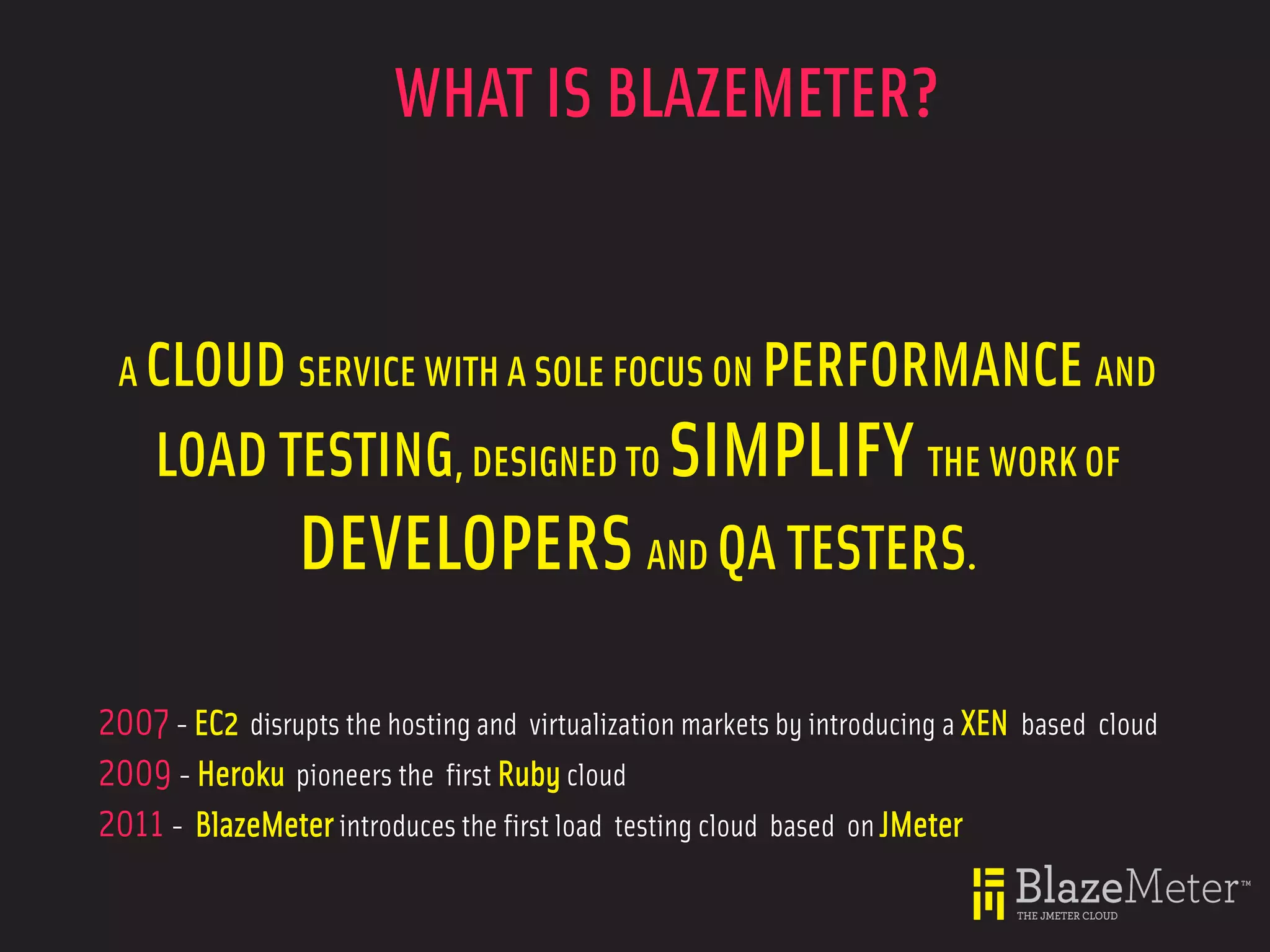 WHAT IS BLAZEMETER?


 A CLOUD SERVICE WITH A SOLE FOCUS ON PERFORMANCE AND

    LOAD TESTING, DESIGNED TO SIMPLIFY THE WORK OF
          DEVELOPERS AND QA TESTERS.

2007 - EC2 disrupts the hosting and virtualization markets by introducing a XEN based cloud
2009 - Heroku pioneers the first Ruby cloud
2011 - BlazeMeter introduces the first load testing cloud based on JMeter
 