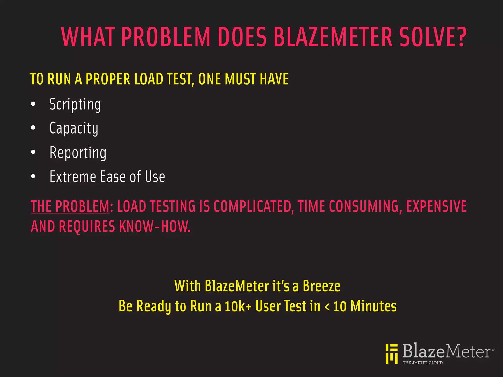 WHAT PROBLEM DOES BLAZEMETER SOLVE?
TO RUN A PROPER LOAD TEST, ONE MUST HAVE
• Scripting
• Capacity
• Reporting
• Extreme Ease of Use
THE PROBLEM: LOAD TESTING IS COMPLICATED, TIME CONSUMING, EXPENSIVE
AND REQUIRES KNOW-HOW.


                      With BlazeMeter it’s a Breeze
             Be Ready to Run a 10k+ User Test in < 10 Minutes
 