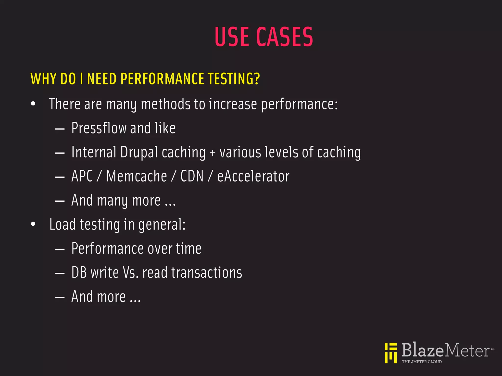 USE CASES
WHY DO I NEED PERFORMANCE TESTING?
• There are many methods to increase performance:
   – Pressflow and like
   – Internal Drupal caching + various levels of caching
   – APC / Memcache / CDN / eAccelerator
   – And many more ...
• Load testing in general:
   – Performance over time
   – DB write Vs. read transactions
   – And more ...
 