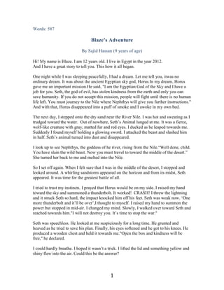 Words: 587

                                  Blaze’s Adventure

                            By Sajid Hassan (9 years of age)

Hi! My name is Blaze. I am 12 years old. I live in Egypt in the year 2012.
And I have a great story to tell you. This how it all began.

One night while I was sleeping peacefully, I had a dream. Let me tell you, itwas no
ordinary dream. It was about the ancient Egyptian sky god, Horus.In my dream, Horus
gave me an important mission.He said, "I am the Egyptian God of the Sky and I have a
job for you. Seth, the god of evil, has stolen kindness from the earth and only you can
save humanity. If you do not accept this mission, people will fight until there is no human
life left. You must journey to the Nile where Nephthys will give you further instructions."
And with that, Horus disappeared into a puff of smoke and I awoke in my own bed.

The next day, I stepped onto the dry sand near the River Nile. I was hot and sweating as I
trudged toward the water. Out of nowhere, Seth‟s Animal lunged at me. It was a fierce,
wolf-like creature with gray, matted fur and red eyes. I ducked as he leaped towards me.
Suddenly I found myself holding a glowing sword. I attacked the beast and slashed him
in half. Seth‟s animal turned into dust and disappeared.

I look up to see Nephthys, the goddess of he river, rising from the Nile.“Well done, child.
You have slain the wild beast. Now you must travel to toward the middle of the desert.”
She turned her back to me and melted into the Nile.

So I set off again. When I felt sure that I was in the middle of the desert, I stopped and
looked around. A whirling sandstorm appeared on the horizon and from its midst, Seth
appeared. It was time for the greatest battle of all.

I tried to trust my instincts. I prayed that Horus would be on my side. I raised my hand
toward the sky and summoned a thunderbolt. It worked! CRASH! I threw the lightning
and it struck Seth so hard, the impact knocked him off his feet. Seth was weak now. „One
more thunderbolt and it‟ll be over‟,I thought to myself. I raised my hand to summon the
power but stopped in mid-air. I changed my mind. Slowly, I walked over toward Seth and
reached towards him."I will not destroy you. It‟s time to stop the war."

Seth was speechless. He looked at me suspiciously for a long time. He grunted and
heaved as he tried to save his plan. Finally, his eyes softened and he got to his knees. He
produced a wooden chest and held it towards me."Open the box and kindness will be
free," he declared.

I could hardly breathe. I hoped it wasn‟t a trick. I lifted the lid and something yellow and
shiny flew into the air. Could this be the answer?




                                             1
 