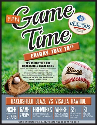 YPN IS HOSTING THE
BAKERSFIELD BLAZE GAME
Join us for an evening of fun with friends and
family. There will also be
a fireworks show sponsored by the
Bakersfield Association of REALTORS®
to
celebrate our 100 year Anniversary
of the Code of Ethics
FRIDAY, JULY 19TH
GROWING A STRONGER COMMUNITY
FIREWORKS SHOWSPONSOR
MIXERPRE-GAME
6-7:45
WHERESAM LYNN
BALLPARK
$5MUST SHOW
REALTOR®
I.D. CARD
$1BEER
& SODA
GAME
7:45PM
FIREWORKSSHOW BEGINS
AFTER THE GAME
BAKERSFIELD BLAZE VS VISALIA RAWHIDE
Game
Time
WITHOUT REALTOR®
I.D. CARD, TICKETS WILL BE $8 AT THE DOOR
 