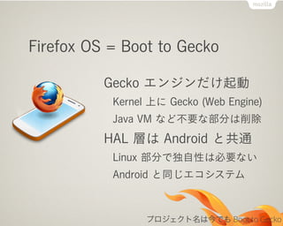 Firefox OS = Boot to Gecko

          Gecko エンジンだけ起動
           Kernel 上に Gecko (Web Engine)
           Java VM など不要な部分は削除
          HAL 層は Android と共通
           Linux 部分で独自性は必要ない
           Android と同じエコシステム



                 プロジェクト名は今でも Boot to Gecko
 