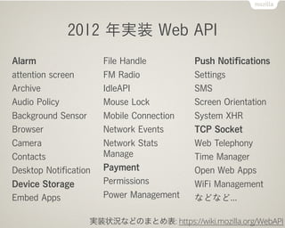 2012 年実装 Web API
Alarm                  File Handle         Push Notiﬁcations
attention screen       FM Radio            Settings
Archive                IdleAPI             SMS
Audio Policy           Mouse Lock          Screen Orientation
Background Sensor      Mobile Connection   System XHR
Browser                Network Events      TCP Socket
Camera                 Network Stats       Web Telephony
Contacts               Manage              Time Manager
Desktop Notiﬁcation    Payment             Open Web Apps
Device Storage         Permissions         WiFi Management
Embed Apps             Power Management    などなど...

                    実装状況などのまとめ表: https://wiki.mozilla.org/WebAPI
 