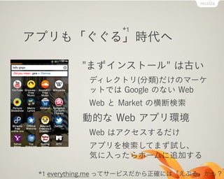 *1
アプリも「ぐぐる」時代へ

          "まずインストール" は古い
           ディレクトリ(分類)だけのマーケ
           ットでは Google のない Web
           Web と Market の横断検索
          動的な Web アプリ環境
           Web はアクセスするだけ
           アプリを検索してまず試し、
           気に入ったらホームに追加する

 *1 everything.me ってサービスだから正確には「えぶる」かも？
 