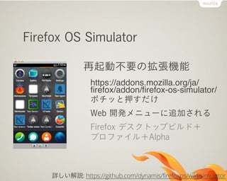 Firefox OS Simulator

               再起動不要の拡張機能
                 https://addons.mozilla.org/ja/
                 ﬁrefox/addon/ﬁrefox-os-simulator/
                 ポチッと押すだけ
                 Web 開発メニューに追加される
                 Firefox デスクトップビルド＋
                 プロファイル＋Alpha



     詳しい解説: https://github.com/dynamis/firefoxos/wiki/simulator
 