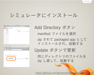 シミュレータにインストール

    Add Directory ボタン
     manifest ファイルを選択
     zip されて packaged app として
     インストールされ、起動する
    Update ボタンで更新
     同じディレクトリのファイルを
     zip し直して、起動する


    https://github.com/dynamis/firefoxos/wiki/simulator
 