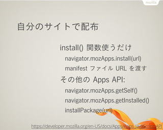 自分のサイトで配布

               install() 関数使うだけ
                 navigator.mozApps.install(url)
                 manifest ファイル URL を渡す
               その他の Apps API:
                 navigator.mozApps.getSelf()
                 navigator.mozApps.getInstalled()
                 installPackage(url)

 https://developer.mozilla.org/en-US/docs/Apps/Apps_JavaScript_API
 