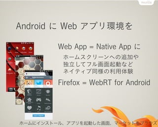 Android に Web アプリ環境を

        Web App = Native App に
          ホームスクリーンへの追加や
          独立してフル画面起動など
          ネイティブ同様の利用体験
        Firefox = WebRT for Android




ホームにインストール、アプリを起動した画面、マーケットをブラウズ
 