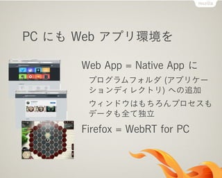 PC にも Web アプリ環境を

      Web App = Native App に
       プログラムフォルダ (アプリケー
       ションディレクトリ) への追加
       ウィンドウはもちろんプロセスも
       データも全て独立
      Firefox = WebRT for PC
 