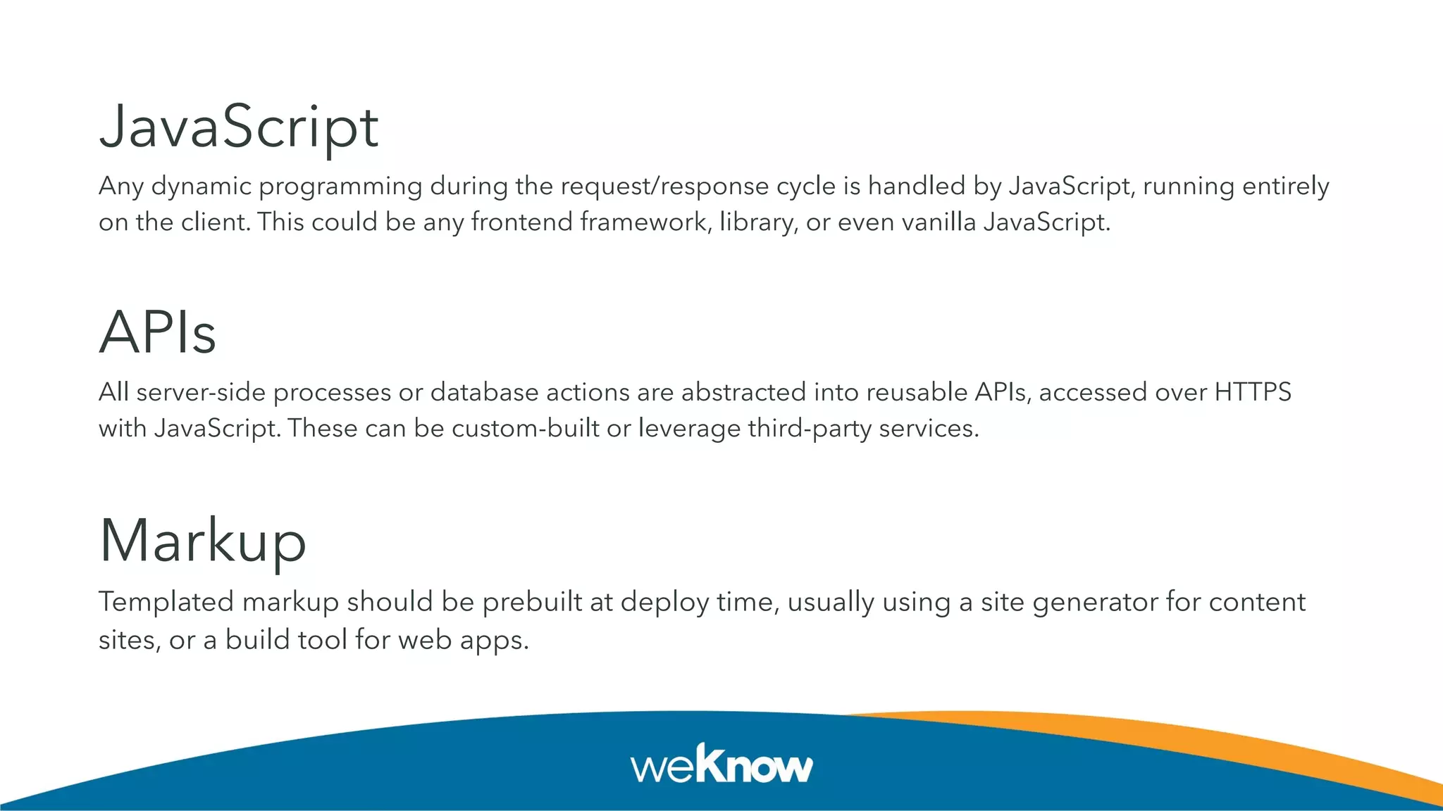 JavaScript
Any dynamic programming during the request/response cycle is handled by JavaScript, running entirely
on the client. This could be any frontend framework, library, or even vanilla JavaScript.
APIs
All server-side processes or database actions are abstracted into reusable APIs, accessed over HTTPS
with JavaScript. These can be custom-built or leverage third-party services.
Markup
Templated markup should be prebuilt at deploy time, usually using a site generator for content
sites, or a build tool for web apps.
 