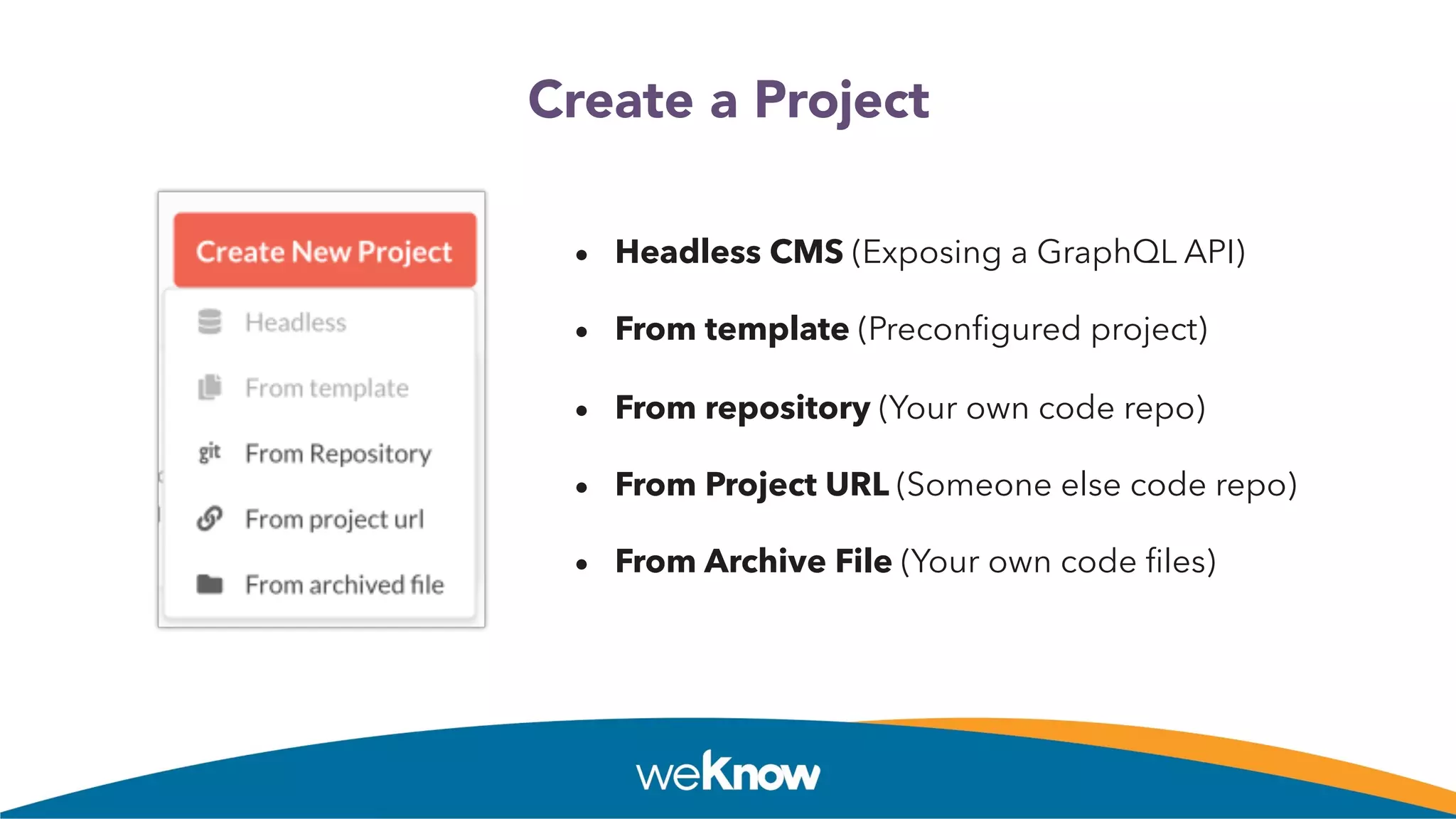 Create a Project
• Headless CMS (Exposing a GraphQL API)
• From template (Preconﬁgured project)
• From repository (Your own code repo)
• From Project URL (Someone else code repo)
• From Archive File (Your own code ﬁles)
 