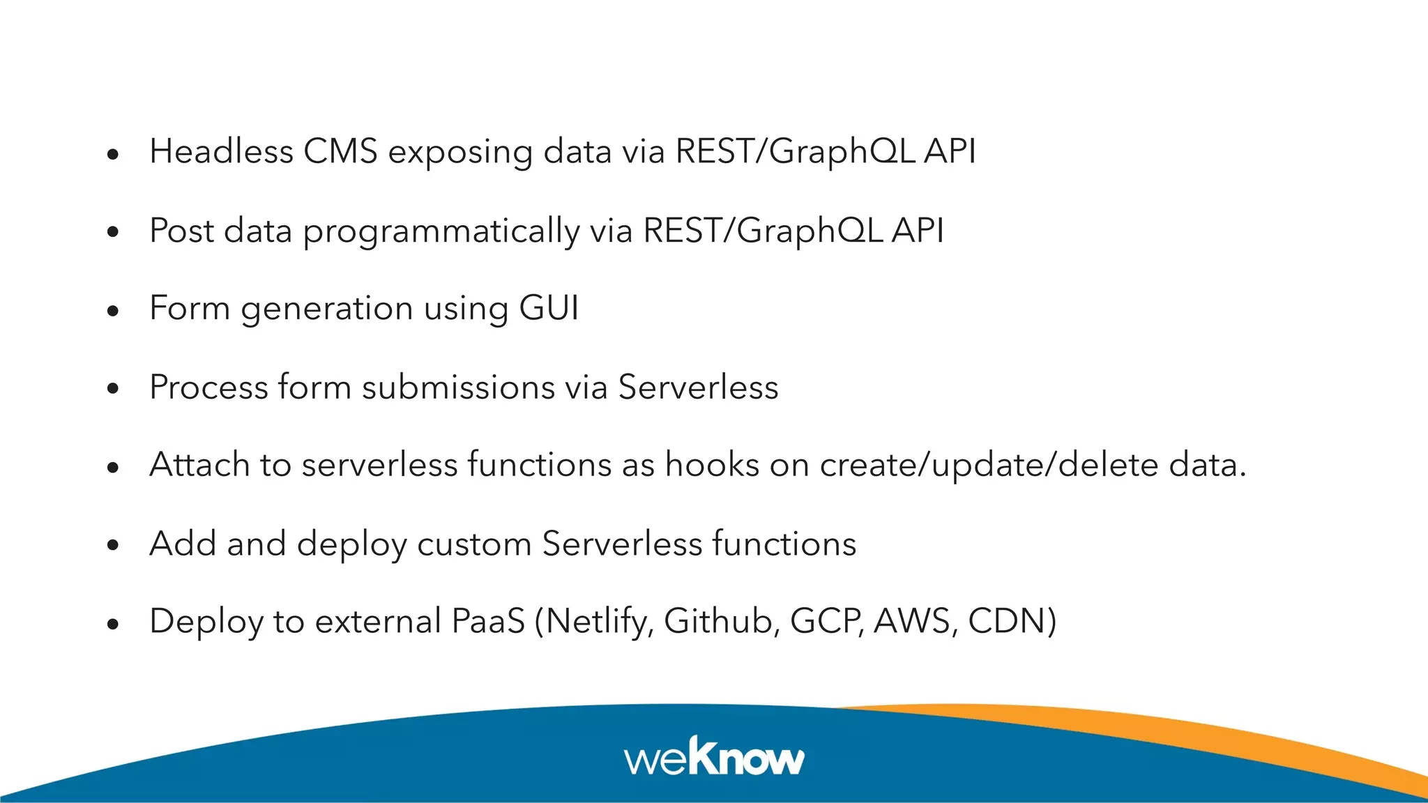 • Headless CMS exposing data via REST/GraphQL API
• Post data programmatically via REST/GraphQL API
• Form generation using GUI
• Process form submissions via Serverless
• Attach to serverless functions as hooks on create/update/delete data.
• Add and deploy custom Serverless functions
• Deploy to external PaaS (Netlify, Github, GCP, AWS, CDN)
 
