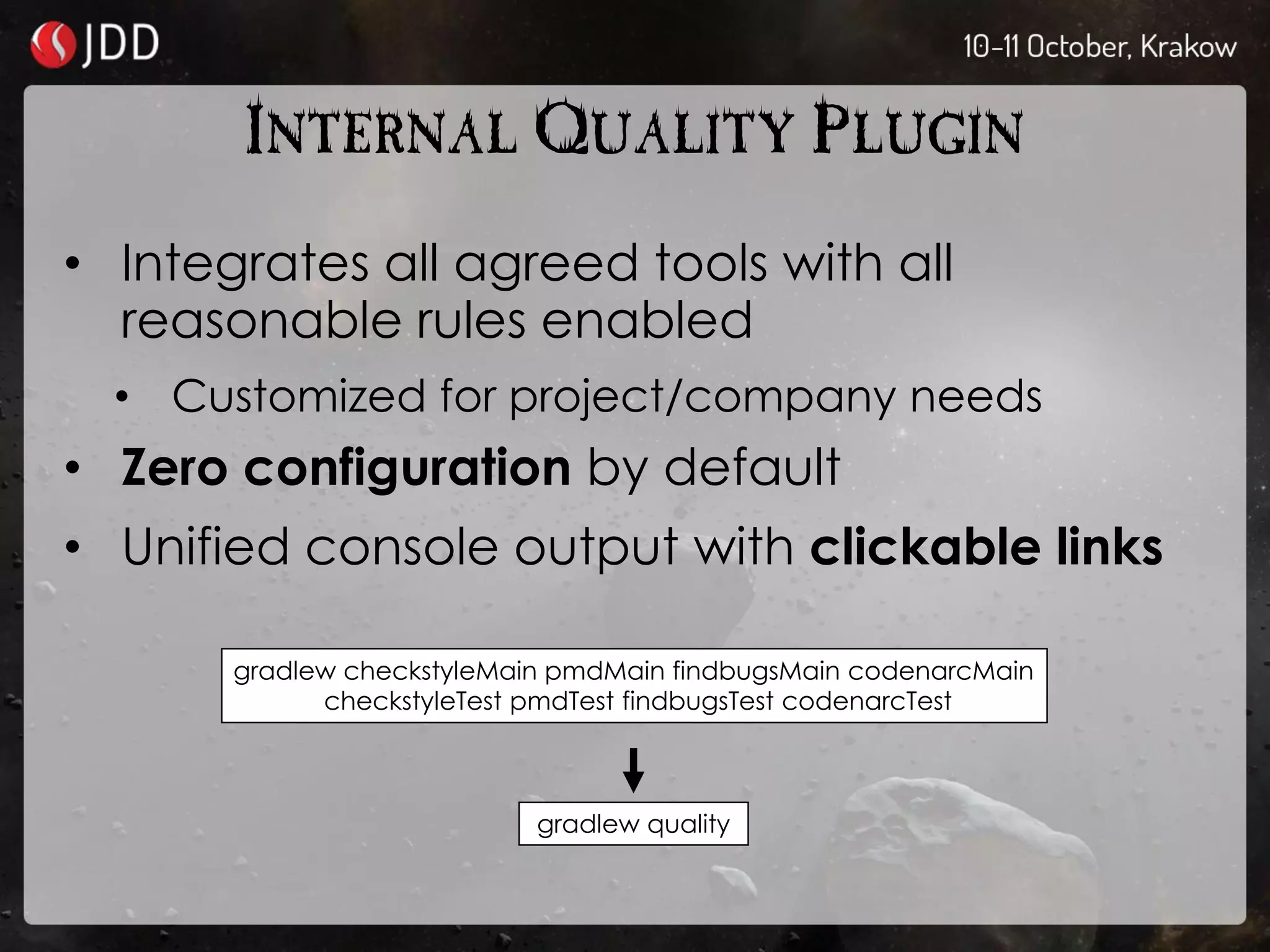 INTERNAL QUALITY PLUGIN
• Integrates all agreed tools with all
reasonable rules enabled
• Customized for project/company needs
• Zero configuration by default
• Unified console output with clickable links
gradlew checkstyleMain pmdMain findbugsMain codenarcMain
checkstyleTest pmdTest findbugsTest codenarcTest
gradlew quality
 