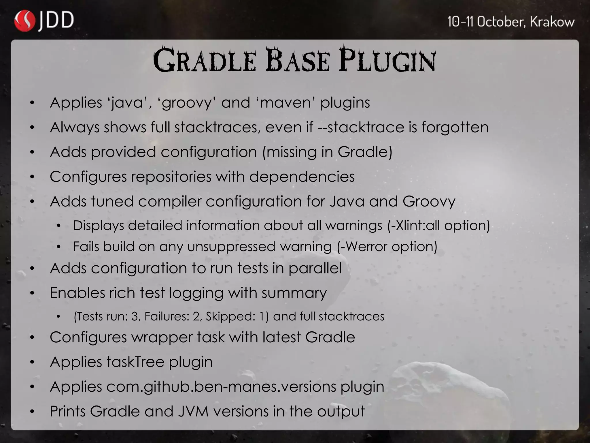 GRADLE BASE PLUGIN
• Applies ‘java’, ‘groovy’ and ‘maven’ plugins
• Always shows full stacktraces, even if --stacktrace is forgotten
• Adds provided configuration (missing in Gradle)
• Configures repositories with dependencies
• Adds tuned compiler configuration for Java and Groovy
• Displays detailed information about all warnings (-Xlint:all option)
• Fails build on any unsuppressed warning (-Werror option)
• Adds configuration to run tests in parallel
• Enables rich test logging with summary
• (Tests run: 3, Failures: 2, Skipped: 1) and full stacktraces
• Configures wrapper task with latest Gradle
• Applies taskTree plugin
• Applies com.github.ben-manes.versions plugin
• Prints Gradle and JVM versions in the output
 