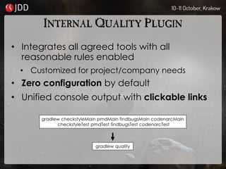 INTERNAL QUALITY PLUGIN
• Integrates all agreed tools with all
reasonable rules enabled
• Customized for project/company needs
• Zero configuration by default
• Unified console output with clickable links
gradlew checkstyleMain pmdMain findbugsMain codenarcMain
checkstyleTest pmdTest findbugsTest codenarcTest
gradlew quality
 