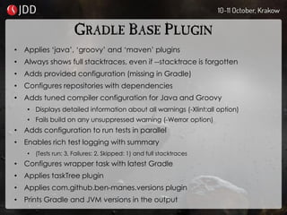 GRADLE BASE PLUGIN
• Applies ‘java’, ‘groovy’ and ‘maven’ plugins
• Always shows full stacktraces, even if --stacktrace is forgotten
• Adds provided configuration (missing in Gradle)
• Configures repositories with dependencies
• Adds tuned compiler configuration for Java and Groovy
• Displays detailed information about all warnings (-Xlint:all option)
• Fails build on any unsuppressed warning (-Werror option)
• Adds configuration to run tests in parallel
• Enables rich test logging with summary
• (Tests run: 3, Failures: 2, Skipped: 1) and full stacktraces
• Configures wrapper task with latest Gradle
• Applies taskTree plugin
• Applies com.github.ben-manes.versions plugin
• Prints Gradle and JVM versions in the output
 