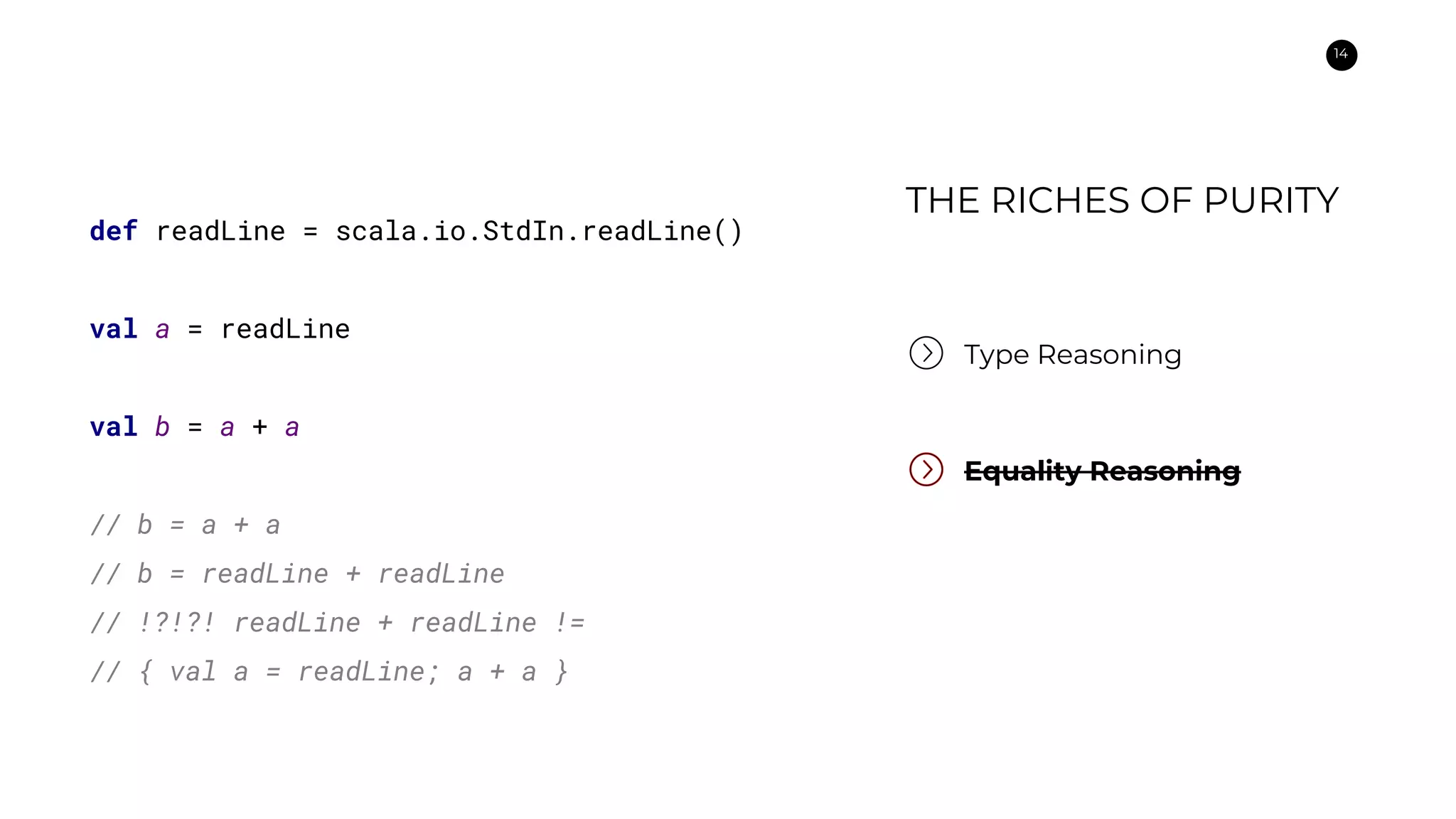 14
Type Reasoning
Equality Reasoning
def readLine = scala.io.StdIn.readLine()
val a = readLine
val b = a + a
// b = a + a
// b = readLine + readLine
// !?!?! readLine + readLine !=
// { val a = readLine; a + a }
THE RICHES OF PURITY
 