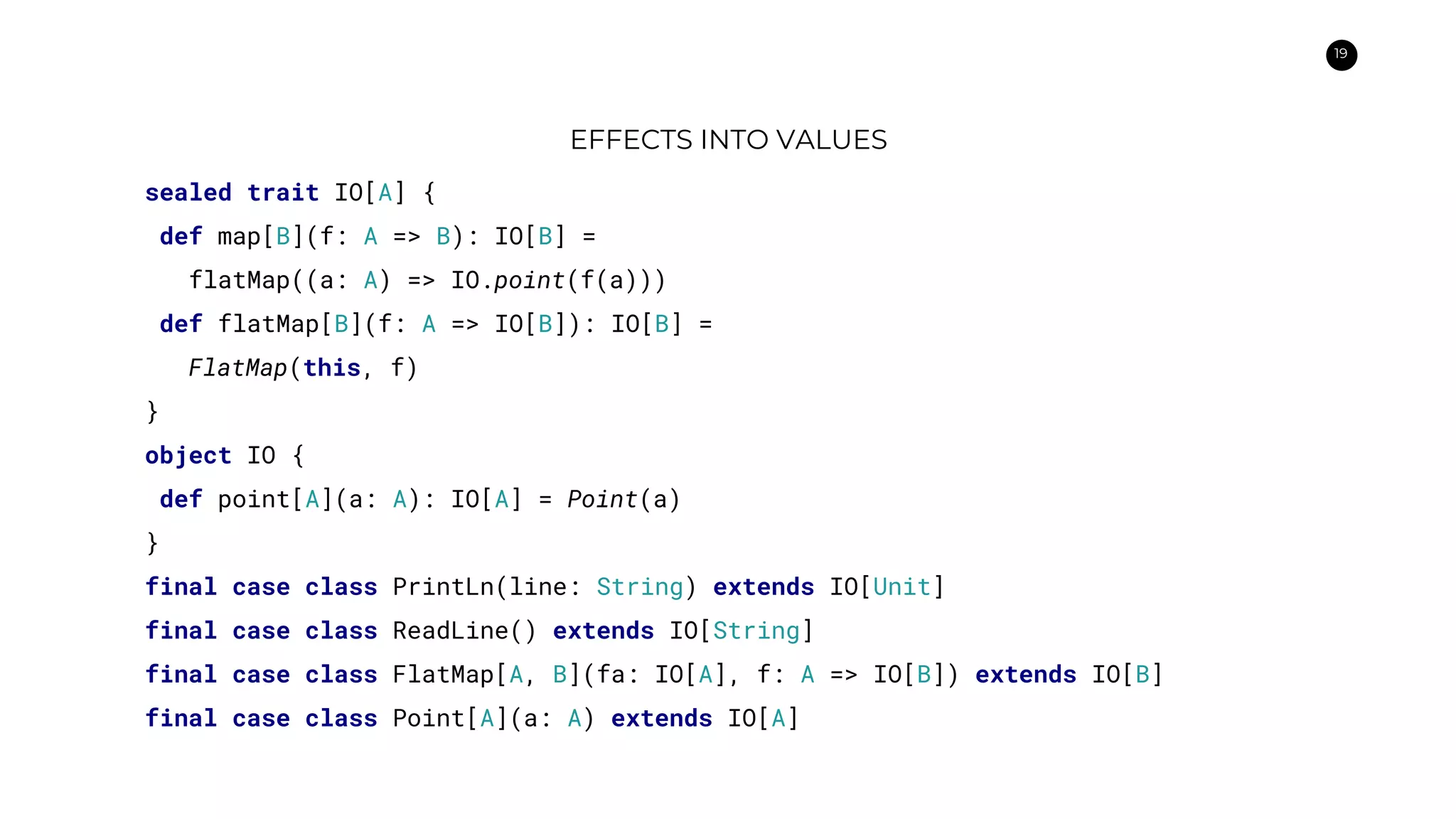 19
EFFECTS INTO VALUES
sealed trait IO[A] {
def map[B](f: A => B): IO[B] =
flatMap((a: A) => IO.point(f(a)))
def flatMap[B](f: A => IO[B]): IO[B] =
FlatMap(this, f)
}
object IO {
def point[A](a: A): IO[A] = Point(a)
}
final case class PrintLn(line: String) extends IO[Unit]
final case class ReadLine() extends IO[String]
final case class FlatMap[A, B](fa: IO[A], f: A => IO[B]) extends IO[B]
final case class Point[A](a: A) extends IO[A]
 