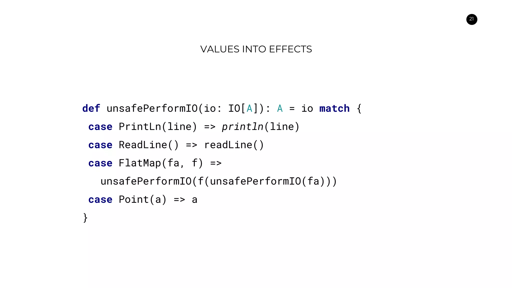 21
VALUES INTO EFFECTS
def unsafePerformIO(io: IO[A]): A = io match {
case PrintLn(line) => println(line)
case ReadLine() => readLine()
case FlatMap(fa, f) =>
unsafePerformIO(f(unsafePerformIO(fa)))
case Point(a) => a
}
 