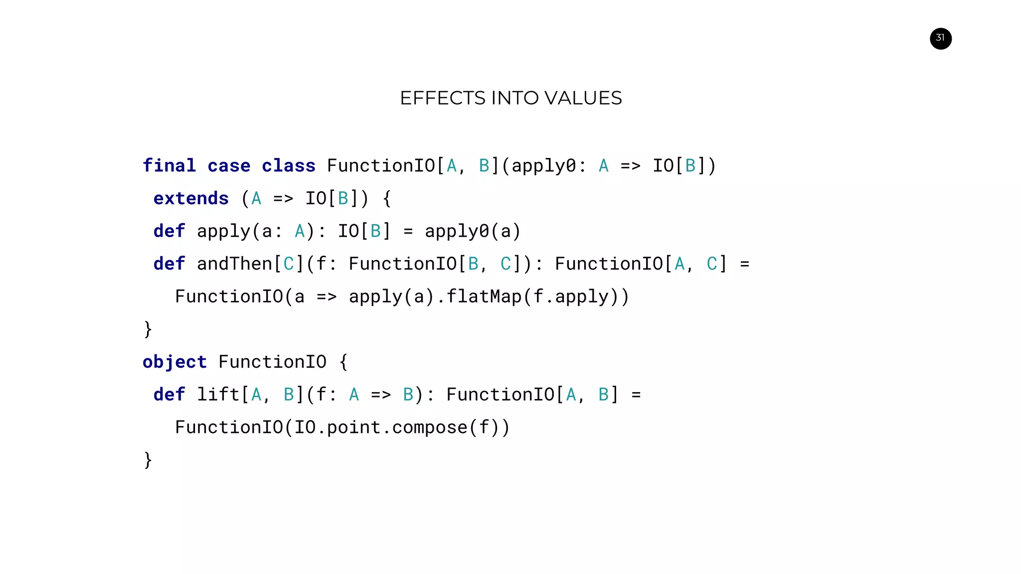 31
EFFECTS INTO VALUES
final case class FunctionIO[A, B](apply0: A => IO[B])
extends (A => IO[B]) {
def apply(a: A): IO[B] = apply0(a)
def andThen[C](f: FunctionIO[B, C]): FunctionIO[A, C] =
FunctionIO(a => apply(a).flatMap(f.apply))
}
object FunctionIO {
def lift[A, B](f: A => B): FunctionIO[A, B] =
FunctionIO(IO.point.compose(f))
}
 
