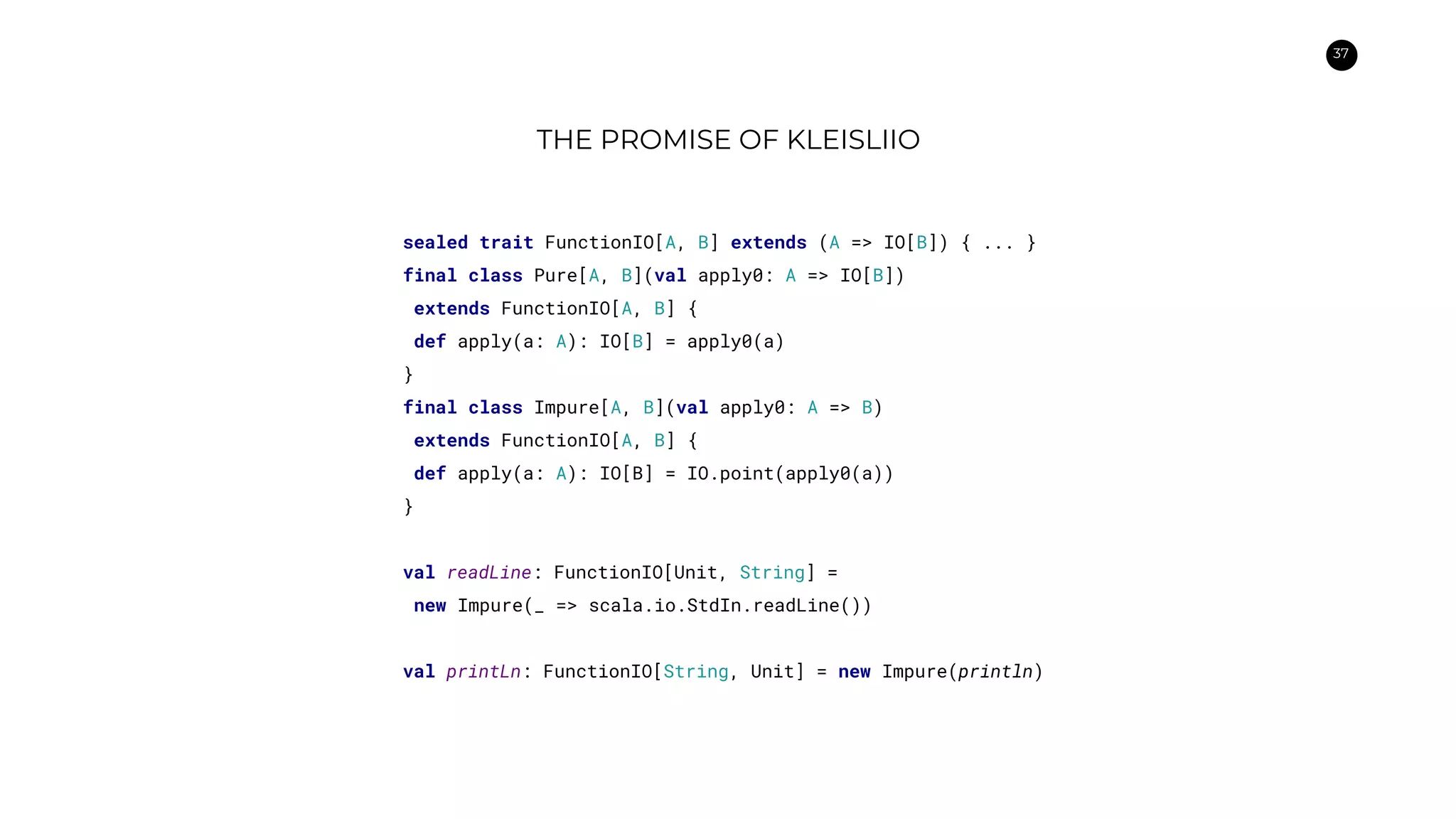 37
THE PROMISE OF KLEISLIIO
sealed trait FunctionIO[A, B] extends (A => IO[B]) { ... }
final class Pure[A, B](val apply0: A => IO[B])
extends FunctionIO[A, B] {
def apply(a: A): IO[B] = apply0(a)
}
final class Impure[A, B](val apply0: A => B)
extends FunctionIO[A, B] {
def apply(a: A): IO[B] = IO.point(apply0(a))
}
val readLine: FunctionIO[Unit, String] =
new Impure(_ => scala.io.StdIn.readLine())
val printLn: FunctionIO[String, Unit] = new Impure(println)
 