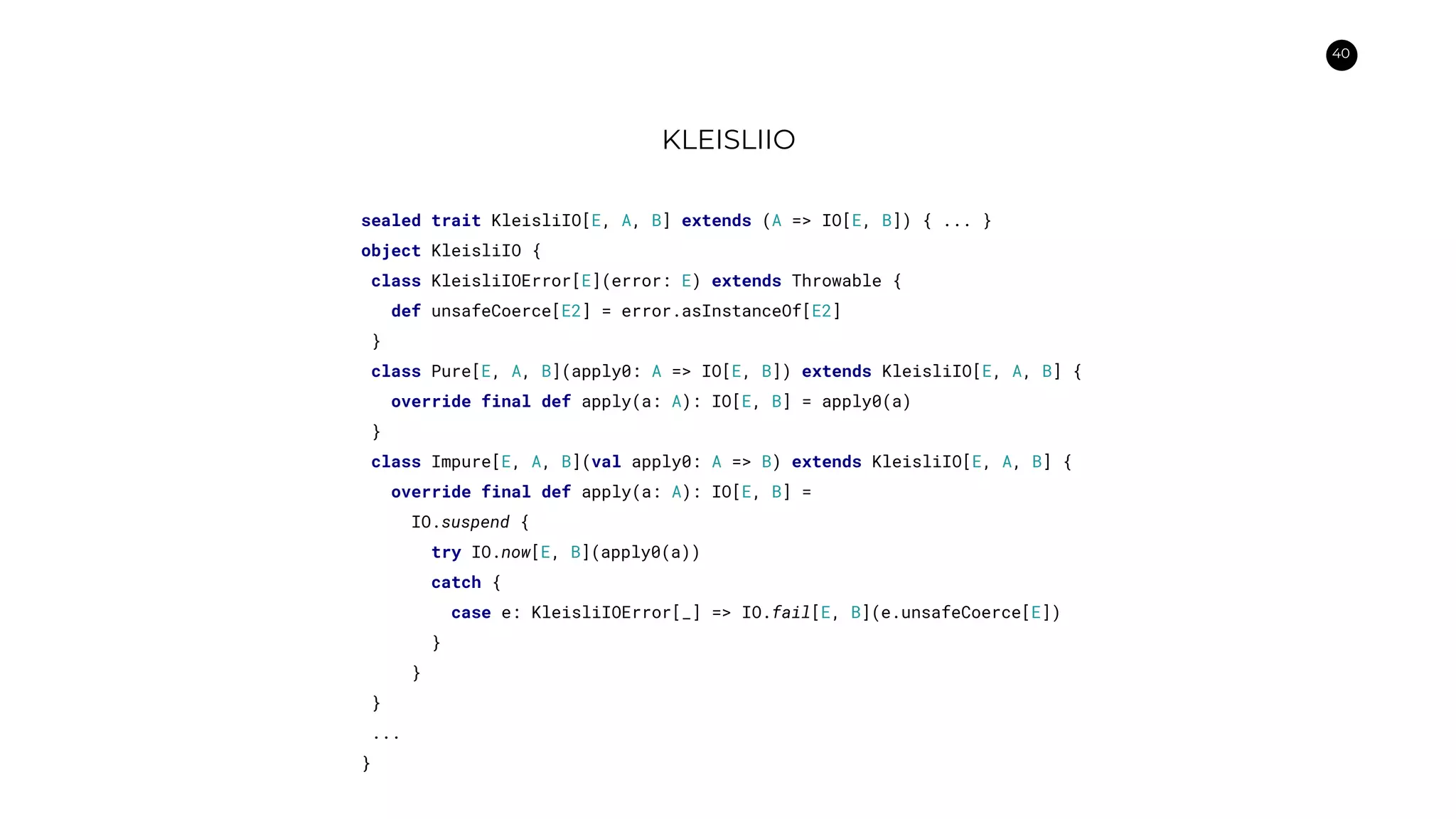 40
KLEISLIIO
sealed trait KleisliIO[E, A, B] extends (A => IO[E, B]) { ... }
object KleisliIO {
class KleisliIOError[E](error: E) extends Throwable {
def unsafeCoerce[E2] = error.asInstanceOf[E2]
}
class Pure[E, A, B](apply0: A => IO[E, B]) extends KleisliIO[E, A, B] {
override final def apply(a: A): IO[E, B] = apply0(a)
}
class Impure[E, A, B](val apply0: A => B) extends KleisliIO[E, A, B] {
override final def apply(a: A): IO[E, B] =
IO.suspend {
try IO.now[E, B](apply0(a))
catch {
case e: KleisliIOError[_] => IO.fail[E, B](e.unsafeCoerce[E])
}
}
}
...
}
 