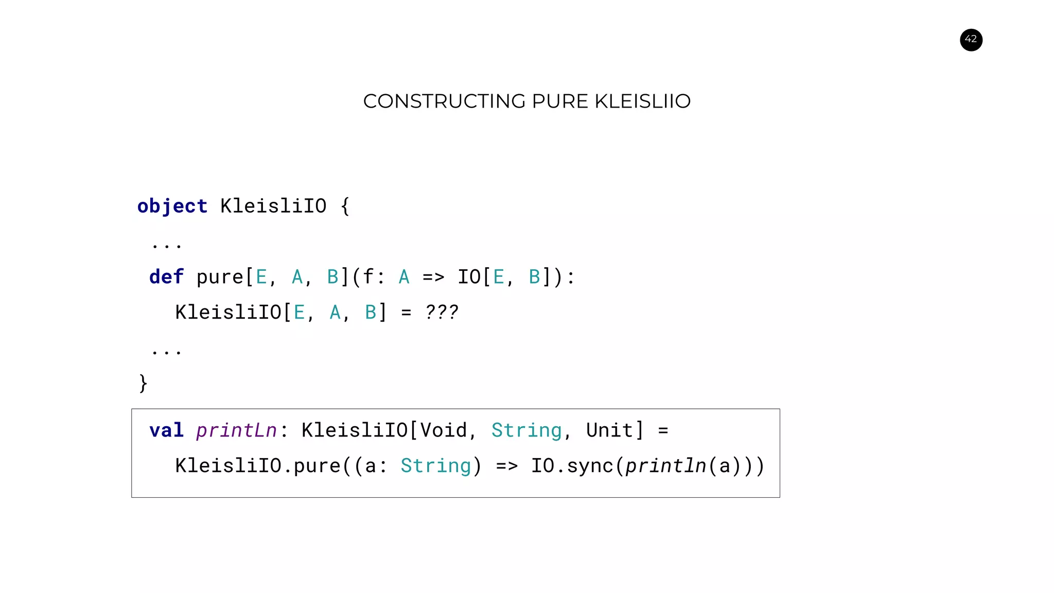 42
CONSTRUCTING PURE KLEISLIIO
object KleisliIO {
...
def pure[E, A, B](f: A => IO[E, B]):
KleisliIO[E, A, B] = ???
...
}
val printLn: KleisliIO[Void, String, Unit] =
KleisliIO.pure((a: String) => IO.sync(println(a)))
 