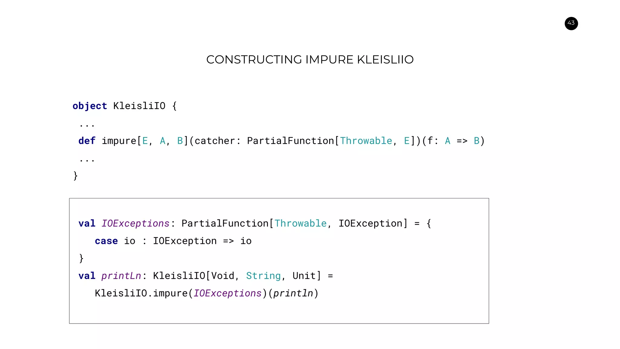 43
CONSTRUCTING IMPURE KLEISLIIO
object KleisliIO {
...
def impure[E, A, B](catcher: PartialFunction[Throwable, E])(f: A => B)
...
}
val IOExceptions: PartialFunction[Throwable, IOException] = {
case io : IOException => io
}
val printLn: KleisliIO[Void, String, Unit] =
KleisliIO.impure(IOExceptions)(println)
 