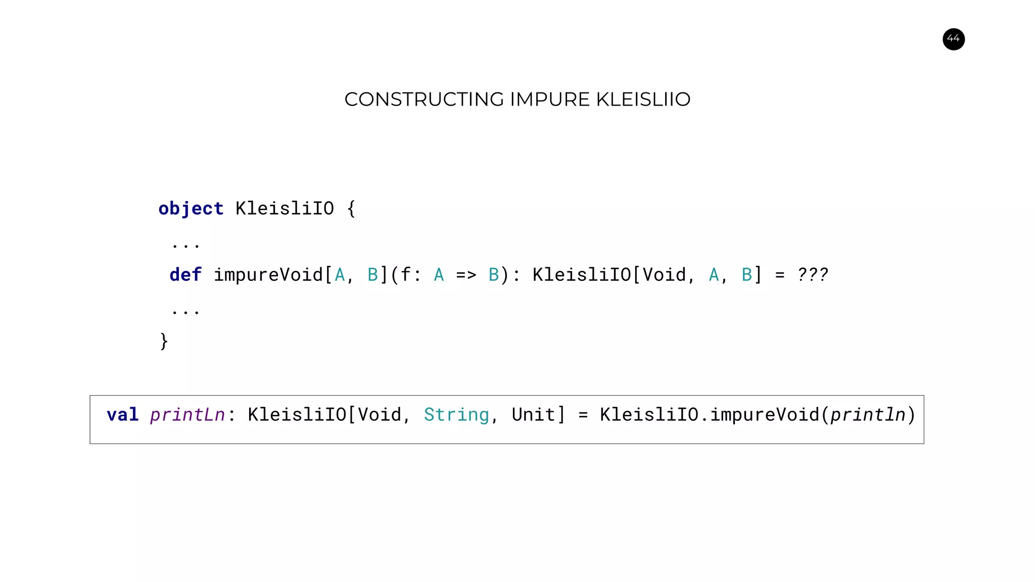 44
CONSTRUCTING IMPURE KLEISLIIO
object KleisliIO {
...
def impureVoid[A, B](f: A => B): KleisliIO[Void, A, B] = ???
...
}
val printLn: KleisliIO[Void, String, Unit] = KleisliIO.impureVoid(println)
 