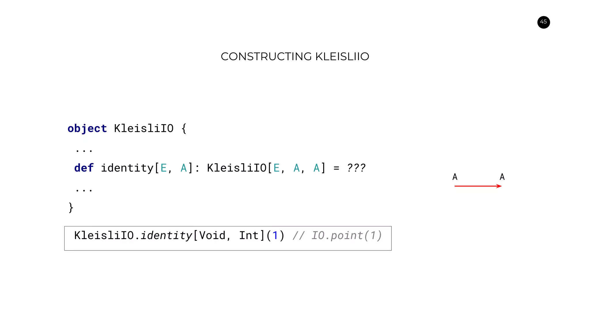 45
CONSTRUCTING KLEISLIIO
object KleisliIO {
...
def identity[E, A]: KleisliIO[E, A, A] = ???
...
}
A A
KleisliIO.identity[Void, Int](1) // IO.point(1)
 