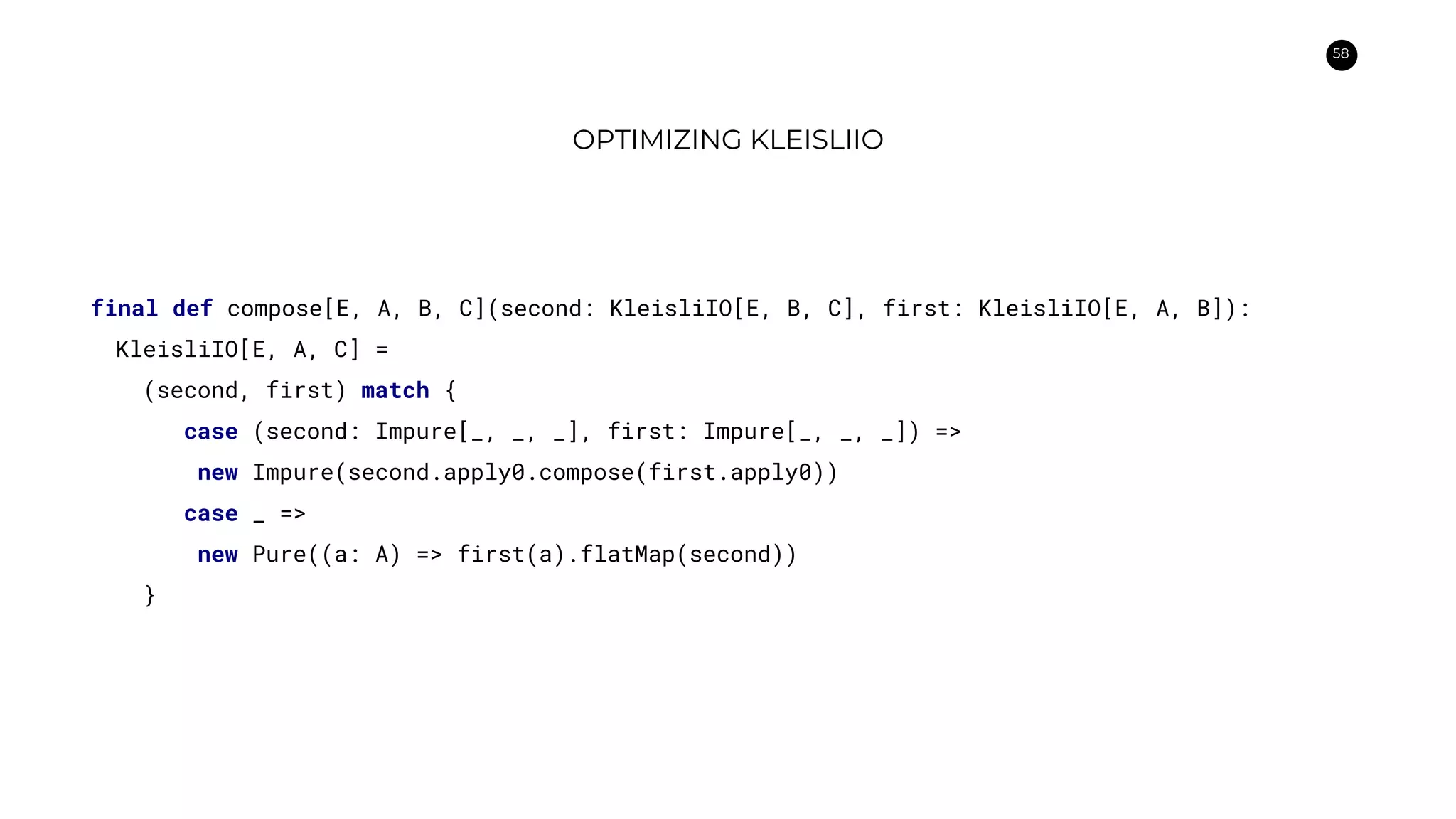 58
OPTIMIZING KLEISLIIO
final def compose[E, A, B, C](second: KleisliIO[E, B, C], first: KleisliIO[E, A, B]):
KleisliIO[E, A, C] =
(second, first) match {
case (second: Impure[_, _, _], first: Impure[_, _, _]) =>
new Impure(second.apply0.compose(first.apply0))
case _ =>
new Pure((a: A) => first(a).flatMap(second))
}
 