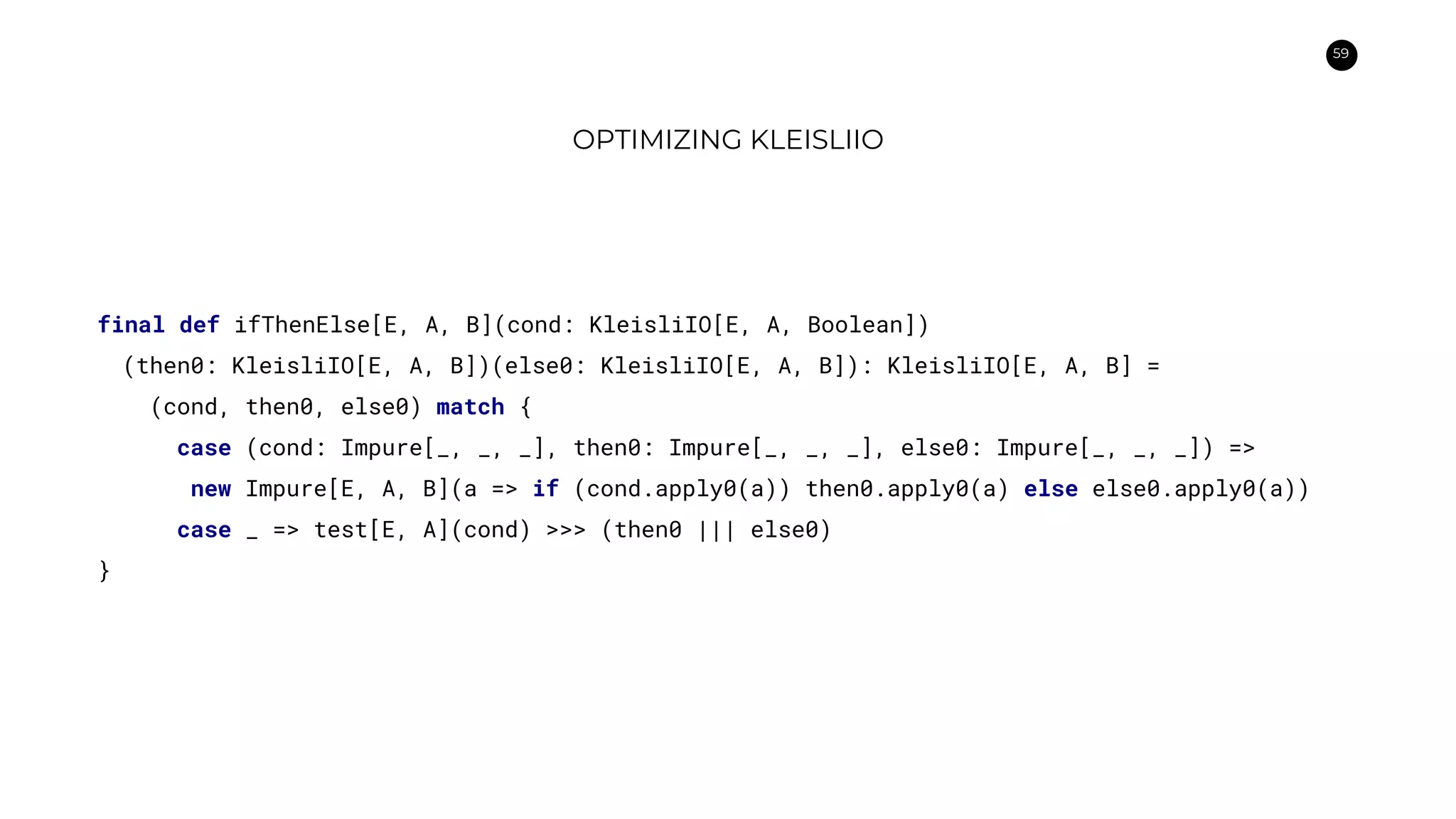 59
OPTIMIZING KLEISLIIO
final def ifThenElse[E, A, B](cond: KleisliIO[E, A, Boolean])
(then0: KleisliIO[E, A, B])(else0: KleisliIO[E, A, B]): KleisliIO[E, A, B] =
(cond, then0, else0) match {
case (cond: Impure[_, _, _], then0: Impure[_, _, _], else0: Impure[_, _, _]) =>
new Impure[E, A, B](a => if (cond.apply0(a)) then0.apply0(a) else else0.apply0(a))
case _ => test[E, A](cond) >>> (then0 ||| else0)
}
 
