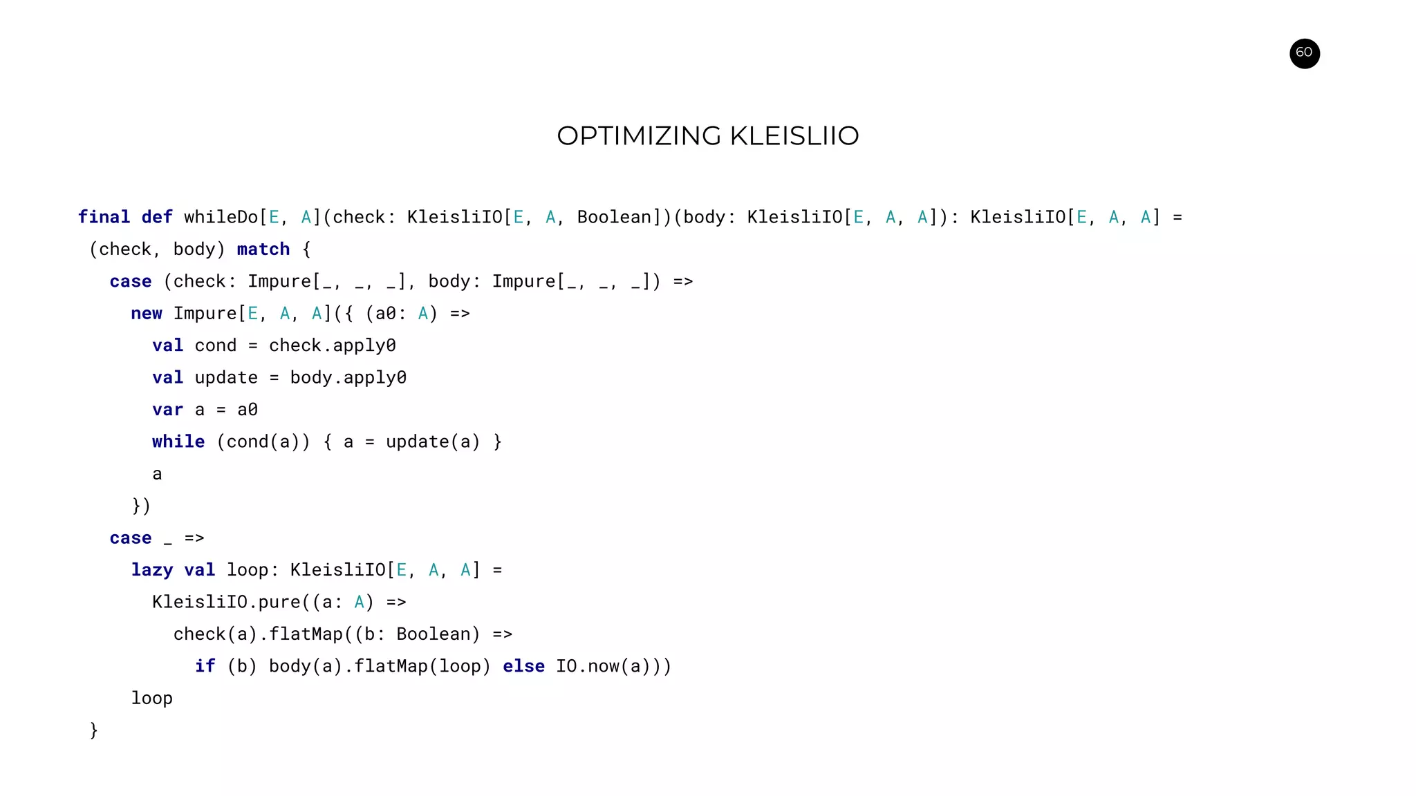 60
OPTIMIZING KLEISLIIO
final def whileDo[E, A](check: KleisliIO[E, A, Boolean])(body: KleisliIO[E, A, A]): KleisliIO[E, A, A] =
(check, body) match {
case (check: Impure[_, _, _], body: Impure[_, _, _]) =>
new Impure[E, A, A]({ (a0: A) =>
val cond = check.apply0
val update = body.apply0
var a = a0
while (cond(a)) { a = update(a) }
a
})
case _ =>
lazy val loop: KleisliIO[E, A, A] =
KleisliIO.pure((a: A) =>
check(a).flatMap((b: Boolean) =>
if (b) body(a).flatMap(loop) else IO.now(a)))
loop
}
 