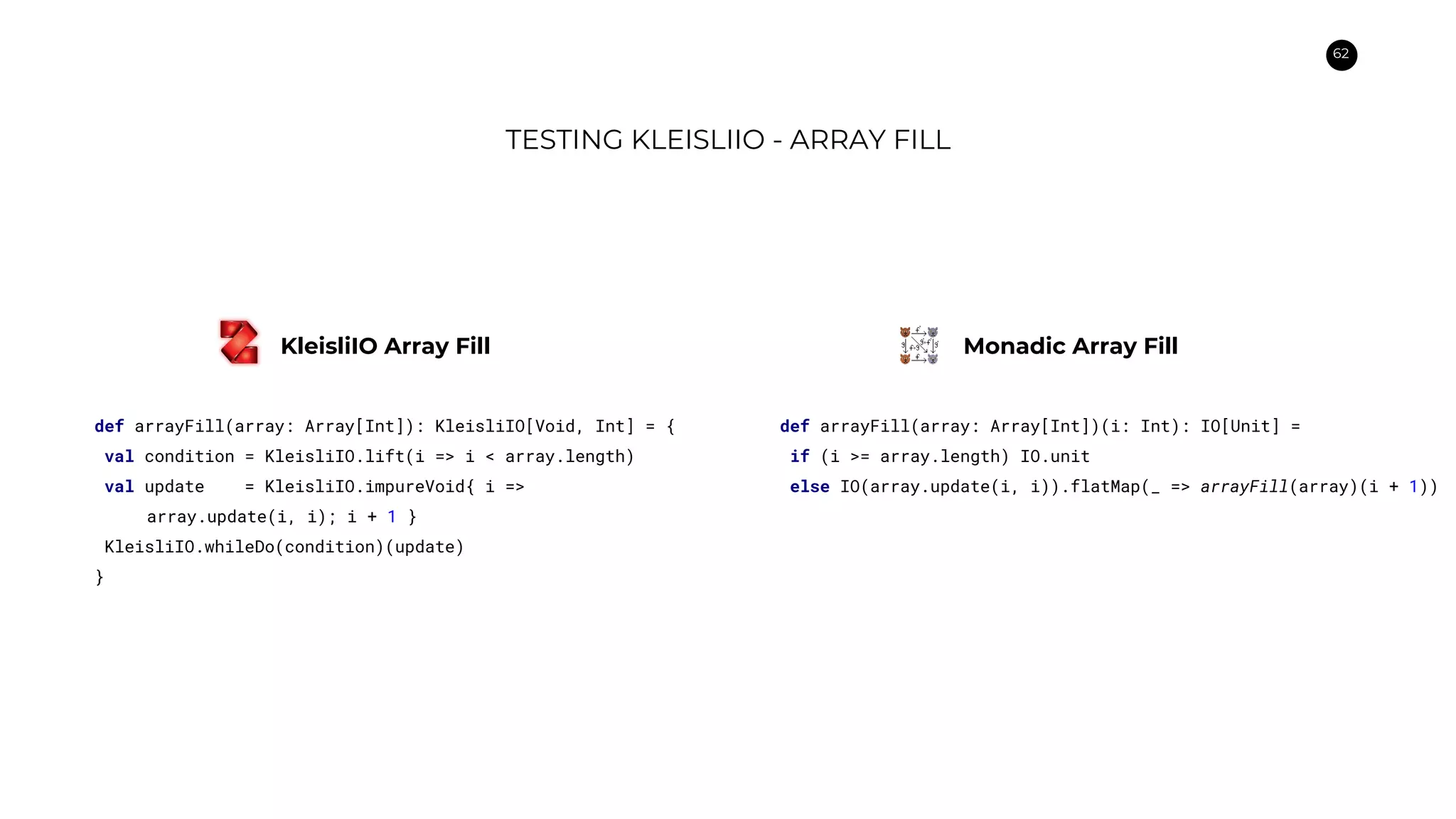 62
TESTING KLEISLIIO - ARRAY FILL
def arrayFill(array: Array[Int]): KleisliIO[Void, Int] = {
val condition = KleisliIO.lift(i => i < array.length)
val update = KleisliIO.impureVoid{ i =>
array.update(i, i); i + 1 }
KleisliIO.whileDo(condition)(update)
}
def arrayFill(array: Array[Int])(i: Int): IO[Unit] =
if (i >= array.length) IO.unit
else IO(array.update(i, i)).flatMap(_ => arrayFill(array)(i + 1))
KleisliIO Array Fill Monadic Array Fill
 